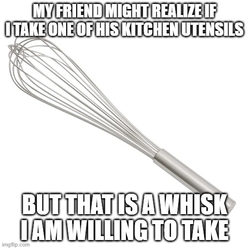 Whisk Joke | MY FRIEND MIGHT REALIZE IF I TAKE ONE OF HIS KITCHEN UTENSILS; BUT THAT IS A WHISK I AM WILLING TO TAKE | image tagged in memes,funny,jokes,oneliners,puns,fun | made w/ Imgflip meme maker