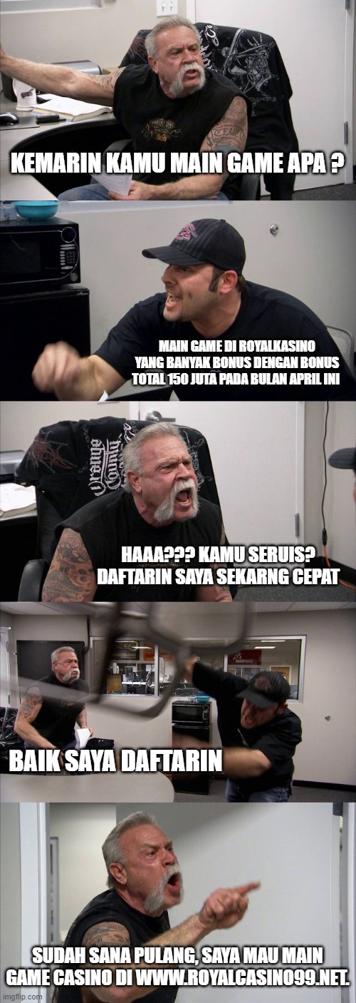 American Chopper Argument | KEMARIN KAMU MAIN GAME APA ? MAIN GAME DI ROYALKASINO YANG BANYAK BONUS DENGAN BONUS TOTAL 150 JUTA PADA BULAN APRIL INI; HAAA??? KAMU SERUIS? DAFTARIN SAYA SEKARNG CEPAT; BAIK SAYA DAFTARIN; SUDAH SANA PULANG, SAYA MAU MAIN GAME CASINO DI WWW.ROYALCASINO99.NET. | image tagged in memes,american chopper argument | made w/ Imgflip meme maker