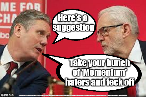 Sir Keir Starmer - Labour Momentum haters | Here's a 
suggestion; Take your bunch of 'Momentum' haters and feck off; #Labour #gtto #LabourLeader #wearecorbyn #weaintcorbyn #KeirStarmer #AngelaRayner #LisaNandy #cultofcorbyn #labourisdead #toriesout #Momentum #Momentumkids #socialistsunday #stopboris #nevervotelabour | image tagged in kier starmer jeremy corbyn,sir keir rodney starmer,anti-semitism and hate,labourisdead,cultofcorbyn,nevervotelabour | made w/ Imgflip meme maker