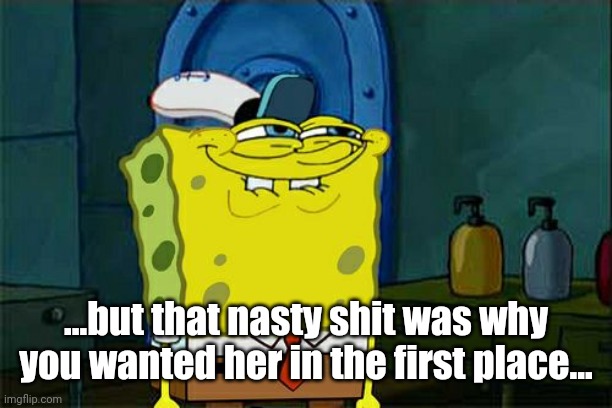 Don't You Squidward Meme | ...but that nasty shit was why you wanted her in the first place... | image tagged in memes,don't you squidward | made w/ Imgflip meme maker