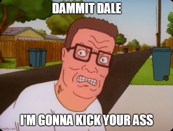 Angry Hank Hill | DAMMIT DALE; I'M GONNA KICK YOUR ASS | image tagged in angry hank hill | made w/ Imgflip meme maker