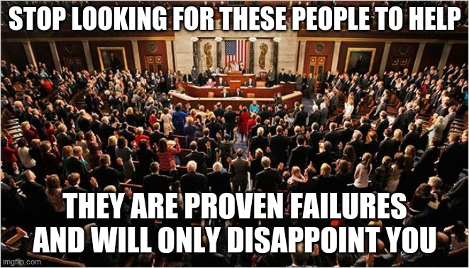 Calling it like I see it | STOP LOOKING FOR THESE PEOPLE TO HELP; THEY ARE PROVEN FAILURES AND WILL ONLY DISAPPOINT YOU | image tagged in congress,failures,impeach congress,congress sucks,professional criminals,worthless | made w/ Imgflip meme maker