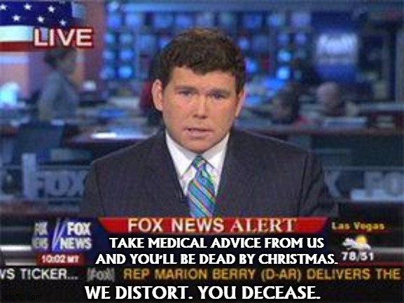 There'll be a lot fewer Fox News viewers by this time next year. | TAKE MEDICAL ADVICE FROM US
AND YOU'LL BE DEAD BY CHRISTMAS. WE DISTORT. YOU DECEASE. | image tagged in fox news alert,coronavirus,covid-19,death,dead,idiots | made w/ Imgflip meme maker