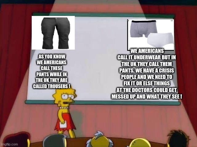 Lisa Simpson's Presentation | WE AMERICANS CALL IT UNDERWEAR BUT IN THE UK THEY CALL THEM PANTS. WE HAVE A CRISIS PEOPLE AND WE NEED TO FIX IT OR ELSE THINGS AT THE DOCTORS COULD GET MESSED UP AND WHAT THEY SEE ! AS YOU KNOW WE AMERICANS CALL THESE PANTS WHILE IN THE UK THEY ARE CALLED TROUSERS ! | image tagged in lisa simpson's presentation | made w/ Imgflip meme maker