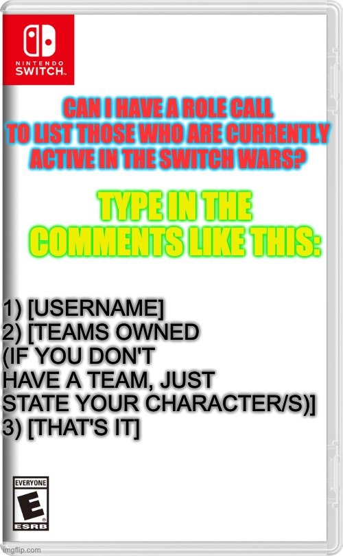 Nintendo Switch | CAN I HAVE A ROLE CALL TO LIST THOSE WHO ARE CURRENTLY ACTIVE IN THE SWITCH WARS? TYPE IN THE COMMENTS LIKE THIS:; 1) [USERNAME]
2) [TEAMS OWNED (IF YOU DON'T HAVE A TEAM, JUST STATE YOUR CHARACTER/S)]
3) [THAT'S IT] | image tagged in nintendo switch | made w/ Imgflip meme maker