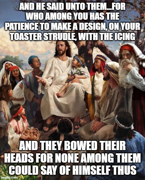 Story Time Jesus | AND HE SAID UNTO THEM...FOR WHO AMONG YOU HAS THE PATIENCE TO MAKE A DESIGN, ON YOUR TOASTER STRUDLE, WITH THE ICING; AND THEY BOWED THEIR HEADS FOR NONE AMONG THEM COULD SAY OF HIMSELF THUS | image tagged in story time jesus | made w/ Imgflip meme maker