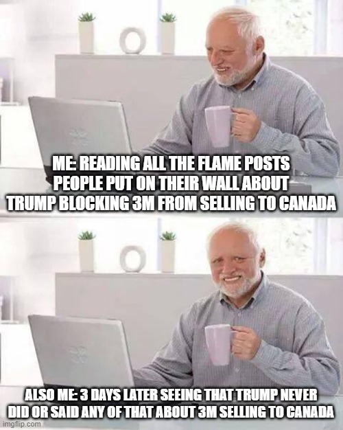 Trump and 3M | ME: READING ALL THE FLAME POSTS PEOPLE PUT ON THEIR WALL ABOUT TRUMP BLOCKING 3M FROM SELLING TO CANADA; ALSO ME: 3 DAYS LATER SEEING THAT TRUMP NEVER DID OR SAID ANY OF THAT ABOUT 3M SELLING TO CANADA | image tagged in memes,hide the pain harold,trump | made w/ Imgflip meme maker