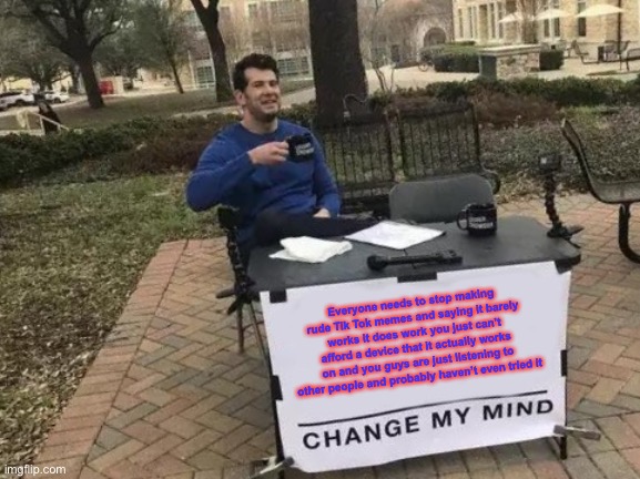 Change My Mind Meme | Everyone needs to stop making rude Tik Tok memes and saying it barely works it does work you just can’t afford a device that it actually works on and you guys are just listening to other people and probably haven’t even tried it | image tagged in memes,change my mind | made w/ Imgflip meme maker