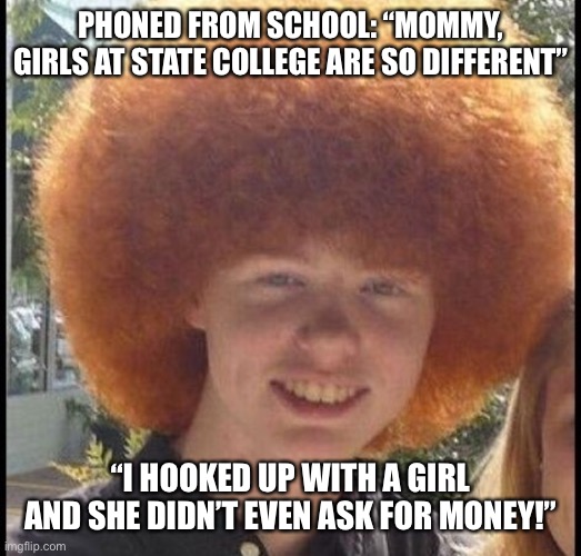 Pathetic virgin boy | PHONED FROM SCHOOL: “MOMMY, GIRLS AT STATE COLLEGE ARE SO DIFFERENT”; “I HOOKED UP WITH A GIRL AND SHE DIDN’T EVEN ASK FOR MONEY!” | image tagged in virginity,virgins,pathetic | made w/ Imgflip meme maker
