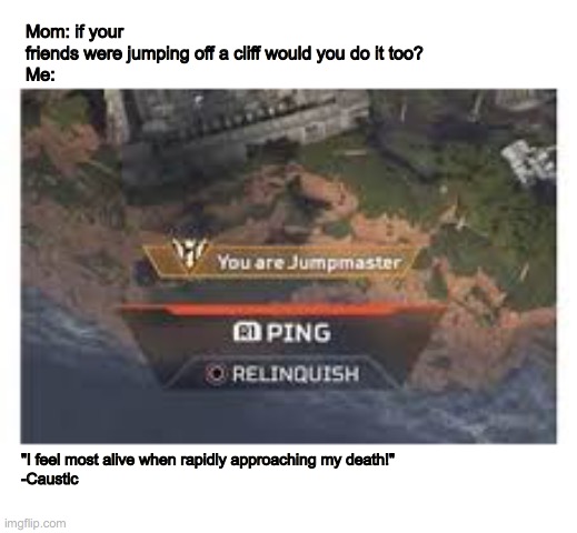 you are the jumpmaster | Mom: if your friends were jumping off a cliff would you do it too?

Me:; "I feel most alive when rapidly approaching my death!"
-Caustic | image tagged in apex legends,jumpmaster,caustic | made w/ Imgflip meme maker