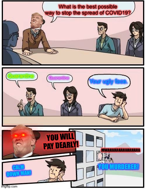 Boardroom Meeting Suggestion Meme | What is the best possible way to stop the spread of COVID19? Quarantine; Quarantine; Your ugly face. MWAHAHAHAHAHAHAHA; YOU WILL PAY DEARLY! CALM DOWN MAN! YOU MURDERER! | image tagged in memes,boardroom meeting suggestion | made w/ Imgflip meme maker