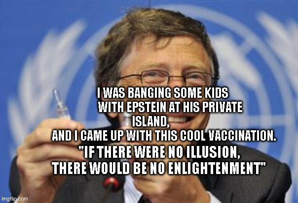 corona | I WAS BANGING SOME KIDS       WITH EPSTEIN AT HIS PRIVATE ISLAND,           
  AND I CAME UP WITH THIS COOL VACCINATION. "IF THERE WERE NO ILLUSION, THERE WOULD BE NO ENLIGHTENMENT" | image tagged in the gates of hell shall not prevail | made w/ Imgflip meme maker
