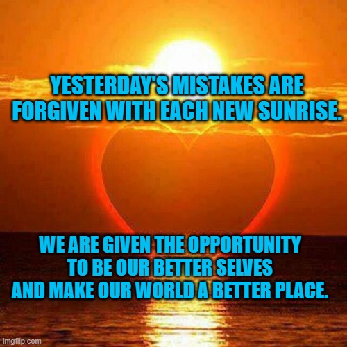 Loving Sunrise | YESTERDAY'S MISTAKES ARE FORGIVEN WITH EACH NEW SUNRISE. WE ARE GIVEN THE OPPORTUNITY TO BE OUR BETTER SELVES AND MAKE OUR WORLD A BETTER PLACE. | image tagged in loving sunrise | made w/ Imgflip meme maker