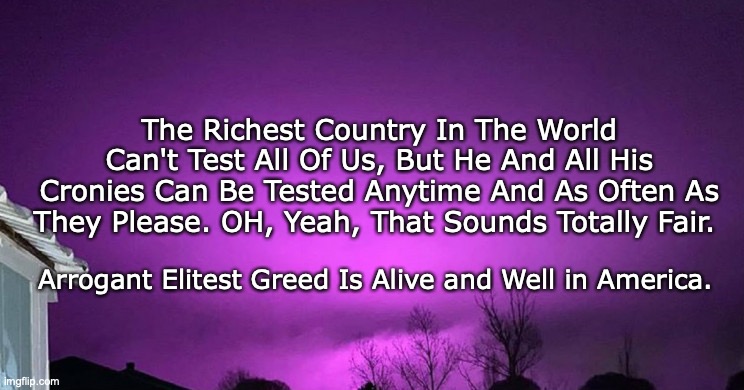 Testing | The Richest Country In The World Can't Test All Of Us, But He And All His Cronies Can Be Tested Anytime And As Often As They Please. OH, Yeah, That Sounds Totally Fair. Arrogant Elitest Greed Is Alive and Well in America. | image tagged in testing | made w/ Imgflip meme maker