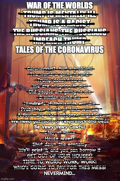 Tales Of The Coronavirus | WAR OF THE WORLDS
TRUMP IS MENTALLY ILL
TRUMP IS A RACIST
THE RUSSIANS-THE RUSSIANS
IMPEACH TRUMP
TALES OF THE CORONAVIRUS; Coronavirus?  Not a problem!
The world is going to end!
Trump doesn't care!
We are all going to die!
Old people are going to die
2 million could die
Hundreds of thousands will die
Probably a bunch of folks will die
A few more than influenza might die
We need gazillions of respirators and beds
Be Vewy Vewy Cawful
Stay at home
House arrest
Shut down the economy
We'll print it, and you can borrow it
GET OUT OF YOUR HOUSES!
TIME TO WORK, WORK, WORK!
WHO's GOING TO PAY FOR THIS MESS!
NEVERMIND... | image tagged in tales of the coronavirus | made w/ Imgflip meme maker