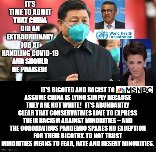 Fake News and World Health Organization. It  is Time to Admit China Did a Extraordinary Job. | IT’S TIME TO ADMIT THAT CHINA DID AN EXTRAORDINARY JOB AT HANDLING COVID-19 AND SHOULD BE PRAISED! IT'S BIGOTED AND RACIST TO ASSUME CHINA IS LYING SIMPLY BECAUSE THEY ARE NOT WHITE!   IT’S ABUNDANTLY CLEAR THAT CONSERVATIVES LOVE TO EXPRESS THEIR RACISM AGAINST MINORITIES – AND THE CORONAVIRUS PANDEMIC SPARES NO EXCEPTION FOR THEIR BIGOTRY. TO NOT TRUST MINORITIES MEANS TO FEAR, HATE AND RESENT MINORITIES. | image tagged in coronavirus,msnbc,fake news | made w/ Imgflip meme maker