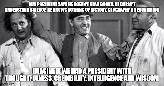 Three Stooges | OUR PRESIDENT SAYS HE DOESN'T READ BOOKS. HE DOESN'T UNDERSTAND SCIENCE, HE KNOWS NOTHING OF HISTORY, GEOGRAPHY OR ECONOMICS; IMAGINE IF WE HAD A PRESIDENT WITH THOUGHTFULNESS, CREDIBILITY, INTELLIGENCE AND WISDOM | image tagged in three stooges | made w/ Imgflip meme maker