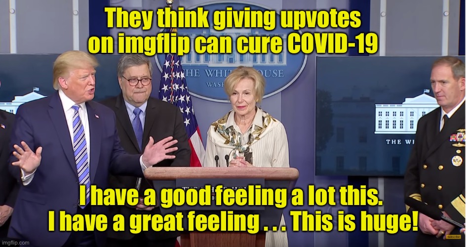 Worth a try | They think giving upvotes on imgflip can cure COVID-19; I have a good feeling a lot this.  I have a great feeling . . . This is huge! | image tagged in trump covid 19 briefing press hates me,covid-19,coronavirus | made w/ Imgflip meme maker