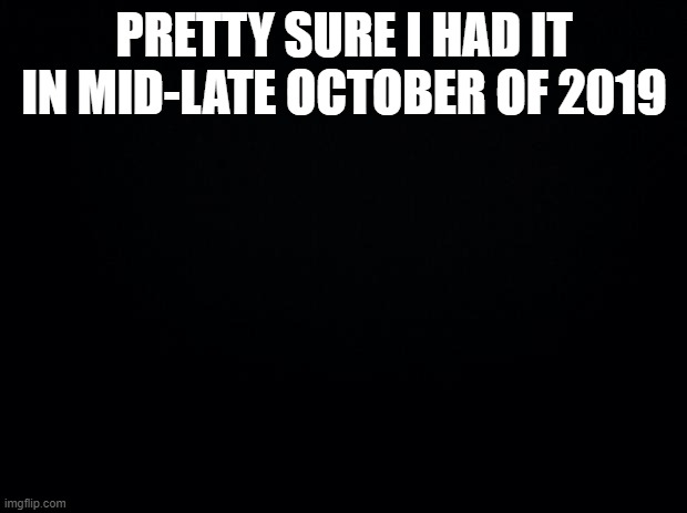 Black background | PRETTY SURE I HAD IT IN MID-LATE OCTOBER OF 2019 | image tagged in black background | made w/ Imgflip meme maker