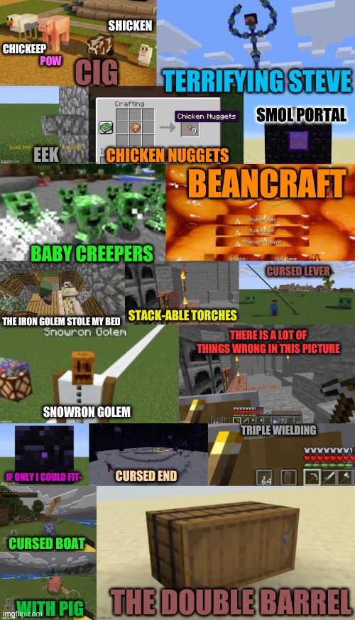 Cursed minecraft images for everyone;) | POW; SHICKEN; CHICKEEP; CIG; TERRIFYING STEVE; SMOL PORTAL; BEANCRAFT; CHICKEN NUGGETS; EEK; BABY CREEPERS; CURSED LEVER; STACK-ABLE TORCHES; THE IRON GOLEM STOLE MY BED; THERE IS A LOT OF THINGS WRONG IN THIS PICTURE; SNOWRON GOLEM; TRIPLE WIELDING; CURSED END; IF ONLY I COULD FIT-; CURSED BOAT; THE DOUBLE BARREL; WITH PIG | image tagged in minecraft,cursed image,minecraft cursed image | made w/ Imgflip meme maker