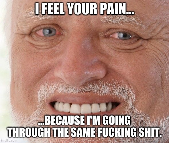 Hide the Pain Harold | I FEEL YOUR PAIN... ...BECAUSE I'M GOING THROUGH THE SAME F**KING SHIT. | image tagged in hide the pain harold | made w/ Imgflip meme maker