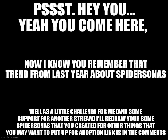 psst spiderman | PSSST. HEY YOU...
YEAH YOU COME HERE, NOW I KNOW YOU REMEMBER THAT TREND FROM LAST YEAR ABOUT SPIDERSONAS; WELL AS A LITTLE CHALLENGE FOR ME (AND SOME SUPPORT FOR ANOTHER STREAM) I'LL REDRAW YOUR SOME SPIDERSONAS THAT YOU CREATED FOR OTHER THINGS THAT YOU MAY WANT TO PUT UP FOR ADOPTION LINK IS IN THE COMMENTS | image tagged in psst spiderman | made w/ Imgflip meme maker