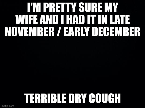 Black background | I'M PRETTY SURE MY WIFE AND I HAD IT IN LATE NOVEMBER / EARLY DECEMBER TERRIBLE DRY COUGH | image tagged in black background | made w/ Imgflip meme maker