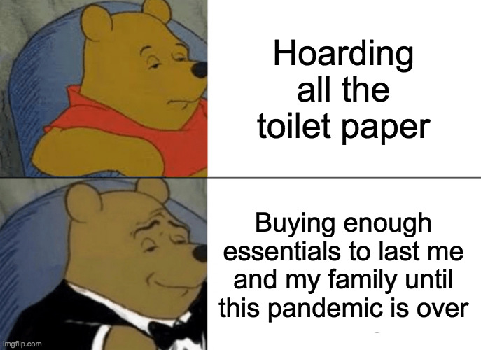 Tuxedo Winnie The Pooh | Hoarding all the toilet paper; Buying enough essentials to last me and my family until this pandemic is over | image tagged in memes,tuxedo winnie the pooh | made w/ Imgflip meme maker