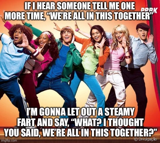 The Official Covid Slogan | IF I HEAR SOMEONE TELL ME ONE MORE TIME, “WE’RE ALL IN THIS TOGETHER”; I’M GONNA LET OUT A STEAMY FART AND SAY, “WHAT? I THOUGHT YOU SAID, WE’RE ALL IN THIS TOGETHER?” | image tagged in covid,rona,high school musical,fart | made w/ Imgflip meme maker