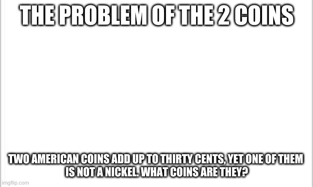 whoever comments the right awnser gets a MAX of 10 upvotes | THE PROBLEM OF THE 2 COINS; TWO AMERICAN COINS ADD UP TO THIRTY CENTS, YET ONE OF THEM 
IS NOT A NICKEL. WHAT COINS ARE THEY? | image tagged in white background | made w/ Imgflip meme maker