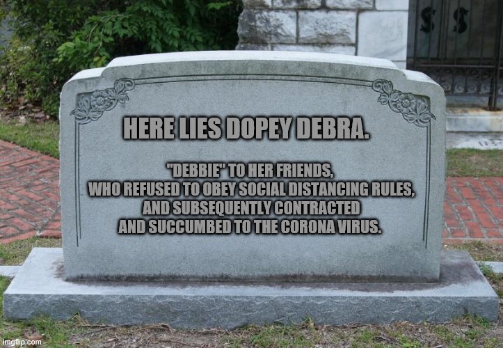 Gravestone | "DEBBIE" TO HER FRIENDS, 
WHO REFUSED TO OBEY SOCIAL DISTANCING RULES,
AND SUBSEQUENTLY CONTRACTED AND SUCCUMBED TO THE CORONA VIRUS. HERE LIES DOPEY DEBRA. | image tagged in gravestone | made w/ Imgflip meme maker