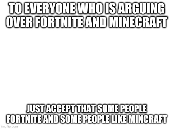 Blank White Template | TO EVERYONE WHO IS ARGUING OVER FORTNITE AND MINECRAFT; JUST ACCEPT THAT SOME PEOPLE FORTNITE AND SOME PEOPLE LIKE MINCRAFT | image tagged in blank white template | made w/ Imgflip meme maker