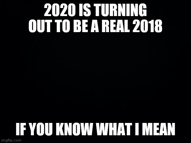 "Straight up not having a good time." | 2020 IS TURNING OUT TO BE A REAL 2018; IF YOU KNOW WHAT I MEAN | image tagged in black background | made w/ Imgflip meme maker