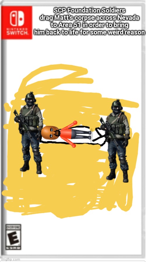 Blank Switch game | SCP Foundation Soldiers drag Matt's corpse across Nevada to Area 51 in order to bring him back to life for some weird reason | image tagged in blank switch game | made w/ Imgflip meme maker
