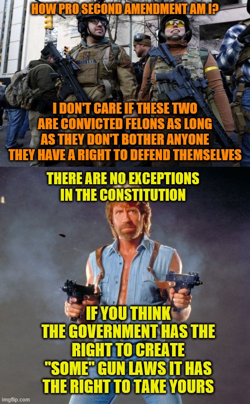 HOW PRO SECOND AMENDMENT AM I? I DON'T CARE IF THESE TWO ARE CONVICTED FELONS AS LONG AS THEY DON'T BOTHER ANYONE THEY HAVE A RIGHT TO DEFEND THEMSELVES; THERE ARE NO EXCEPTIONS IN THE CONSTITUTION; IF YOU THINK THE GOVERNMENT HAS THE RIGHT TO CREATE "SOME" GUN LAWS IT HAS THE RIGHT TO TAKE YOURS | image tagged in memes,chuck norris guns,guns guns guns | made w/ Imgflip meme maker