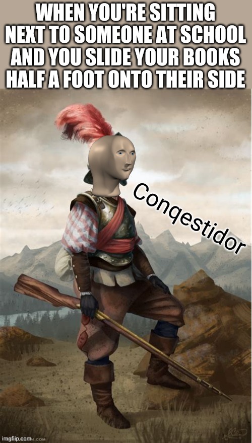 Conquistador meme man | WHEN YOU'RE SITTING NEXT TO SOMEONE AT SCHOOL AND YOU SLIDE YOUR BOOKS HALF A FOOT ONTO THEIR SIDE | image tagged in conquistador meme man,memes,school,school meme | made w/ Imgflip meme maker