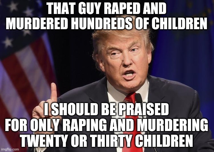 trump said | THAT GUY **PED AND MURDERED HUNDREDS OF CHILDREN I SHOULD BE PRAISED FOR ONLY RAPING AND MURDERING TWENTY OR THIRTY CHILDREN | image tagged in trump said | made w/ Imgflip meme maker