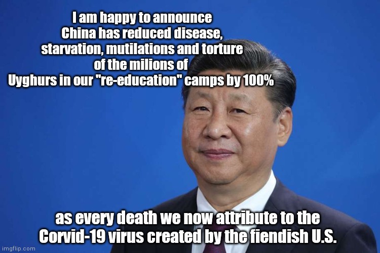 Xi Jinping on "progress" in communist China | I am happy to announce China has reduced disease, starvation, mutilations and torture of the milions of 
Uyghurs in our "re-education" camps by 100%; as every death we now attribute to the Corvid-19 virus created by the fiendish U.S. | image tagged in xi jinping,communism,china takes no responsibility,china,killing uyghurs,genocide | made w/ Imgflip meme maker