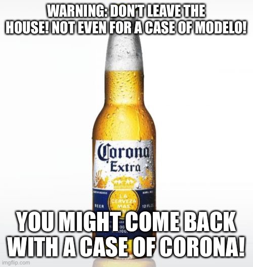 Corona | WARNING: DON’T LEAVE THE HOUSE! NOT EVEN FOR A CASE OF MODELO! YOU MIGHT COME BACK WITH A CASE OF CORONA! | image tagged in memes,corona | made w/ Imgflip meme maker
