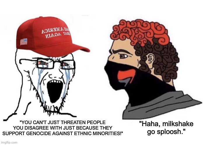 Milkshake go Sploosh | "Haha, milkshake go sploosh."; "YOU CAN'T JUST THREATEN PEOPLE YOU DISAGREE WITH JUST BECAUSE THEY SUPPORT GENOCIDE AGAINST ETHNIC MINORITIES!" | image tagged in antifa,nazi,alt right | made w/ Imgflip meme maker