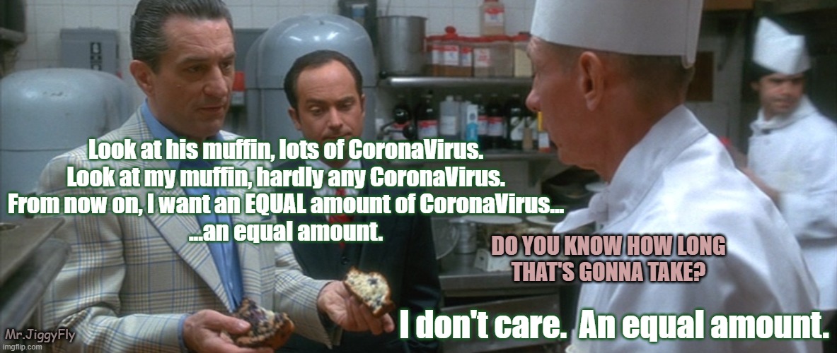 casino blueberries deniro | Look at his muffin, lots of CoronaVirus.
Look at my muffin, hardly any CoronaVirus.
From now on, I want an EQUAL amount of CoronaVirus...
...an equal amount. DO YOU KNOW HOW LONG
THAT'S GONNA TAKE? I don't care.  An equal amount. Mr.JiggyFly | image tagged in casino blueberries deniro,coronavirus,covid-19,trump 2020,wuhan,china | made w/ Imgflip meme maker