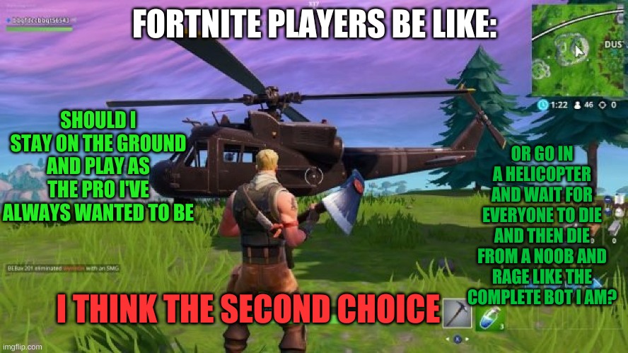 FORTNITE PLAYERS BE LIKE:; SHOULD I STAY ON THE GROUND AND PLAY AS THE PRO I'VE ALWAYS WANTED TO BE; OR GO IN A HELICOPTER AND WAIT FOR EVERYONE TO DIE AND THEN DIE FROM A NOOB AND RAGE LIKE THE COMPLETE BOT I AM? I THINK THE SECOND CHOICE | made w/ Imgflip meme maker