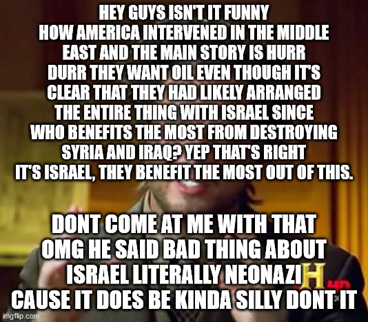 thinking | HEY GUYS ISN'T IT FUNNY HOW AMERICA INTERVENED IN THE MIDDLE EAST AND THE MAIN STORY IS HURR DURR THEY WANT OIL EVEN THOUGH IT'S CLEAR THAT THEY HAD LIKELY ARRANGED THE ENTIRE THING WITH ISRAEL SINCE WHO BENEFITS THE MOST FROM DESTROYING SYRIA AND IRAQ? YEP THAT'S RIGHT IT'S ISRAEL, THEY BENEFIT THE MOST OUT OF THIS. DONT COME AT ME WITH THAT OMG HE SAID BAD THING ABOUT ISRAEL LITERALLY NEONAZI CAUSE IT DOES BE KINDA SILLY DONT IT | image tagged in memes,realfunny,join realfunny already come on | made w/ Imgflip meme maker