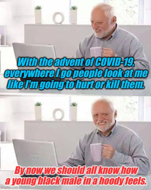 Now you're ready to see how profiling feels. Keep your gloved hands where I can see them, leave the mask on please. | With the advent of COVID-19, everywhere I go people look at me like I'm going to hurt or kill them. By now we should all know how a young black male in a hoody feels. | image tagged in memes,hide the pain harold | made w/ Imgflip meme maker