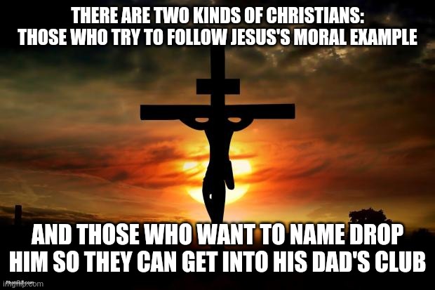 Jesus on the cross | THERE ARE TWO KINDS OF CHRISTIANS: THOSE WHO TRY TO FOLLOW JESUS'S MORAL EXAMPLE; AND THOSE WHO WANT TO NAME DROP HIM SO THEY CAN GET INTO HIS DAD'S CLUB | image tagged in jesus on the cross | made w/ Imgflip meme maker