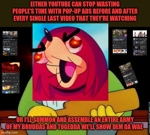 EITHER YOUTUBE CAN STOP WASTING PEOPLE'S TIME WITH POP-UP ADS BEFORE AND AFTER EVERY SINGLE LAST VIDEO THAT THEY'RE WATCHING; OR I'LL SUMMON AND ASSEMBLE AN ENTIRE ARMY OF MY BRUDDAS AND TOGEDDA WE'LL SHOW DEM DA WAE | image tagged in memes,that's a paddlin',dank memes,ugandan knuckles,youtube,de wae | made w/ Imgflip meme maker