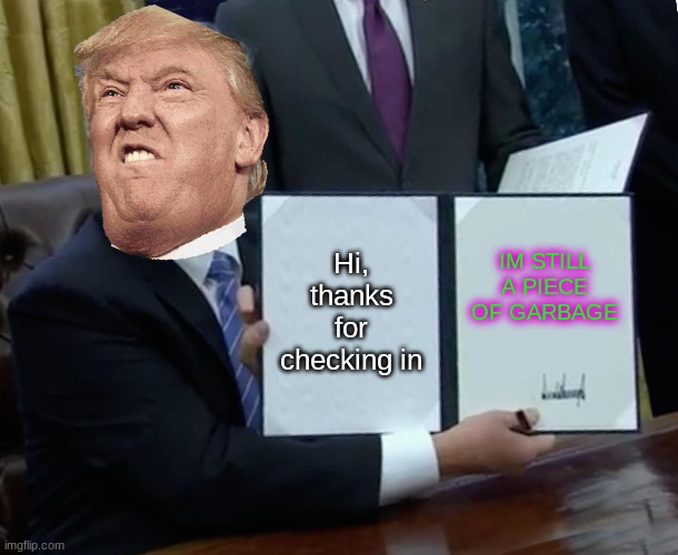 Trump Bill Signing | Hi, thanks for checking in; IM STILL A PIECE OF GARBAGE | image tagged in memes,trump bill signing | made w/ Imgflip meme maker