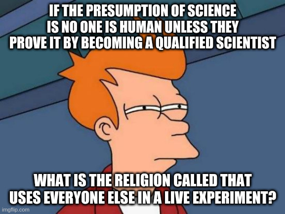Futurama Fry Meme | IF THE PRESUMPTION OF SCIENCE IS NO ONE IS HUMAN UNLESS THEY PROVE IT BY BECOMING A QUALIFIED SCIENTIST; WHAT IS THE RELIGION CALLED THAT USES EVERYONE ELSE IN A LIVE EXPERIMENT? | image tagged in memes,futurama fry | made w/ Imgflip meme maker