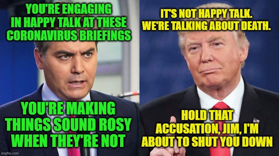 Grandstanding Fail | IT'S NOT HAPPY TALK. WE'RE TALKING ABOUT DEATH. YOU'RE ENGAGING IN HAPPY TALK AT THESE CORONAVIRUS BRIEFINGS; YOU'RE MAKING THINGS SOUND ROSY WHEN THEY'RE NOT; HOLD THAT ACCUSATION, JIM, I'M ABOUT TO SHUT YOU DOWN | image tagged in jim acosta,cnn fake news,president trump,coronavirus | made w/ Imgflip meme maker