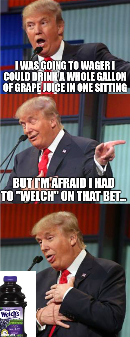 Dad Joke sure, but it came to me tonight and I couldn't resist! | I WAS GOING TO WAGER I COULD DRINK A WHOLE GALLON OF GRAPE JUICE IN ONE SITTING; BUT I'M AFRAID I HAD TO "WELCH" ON THAT BET... | image tagged in bad pun trump,dad joke | made w/ Imgflip meme maker